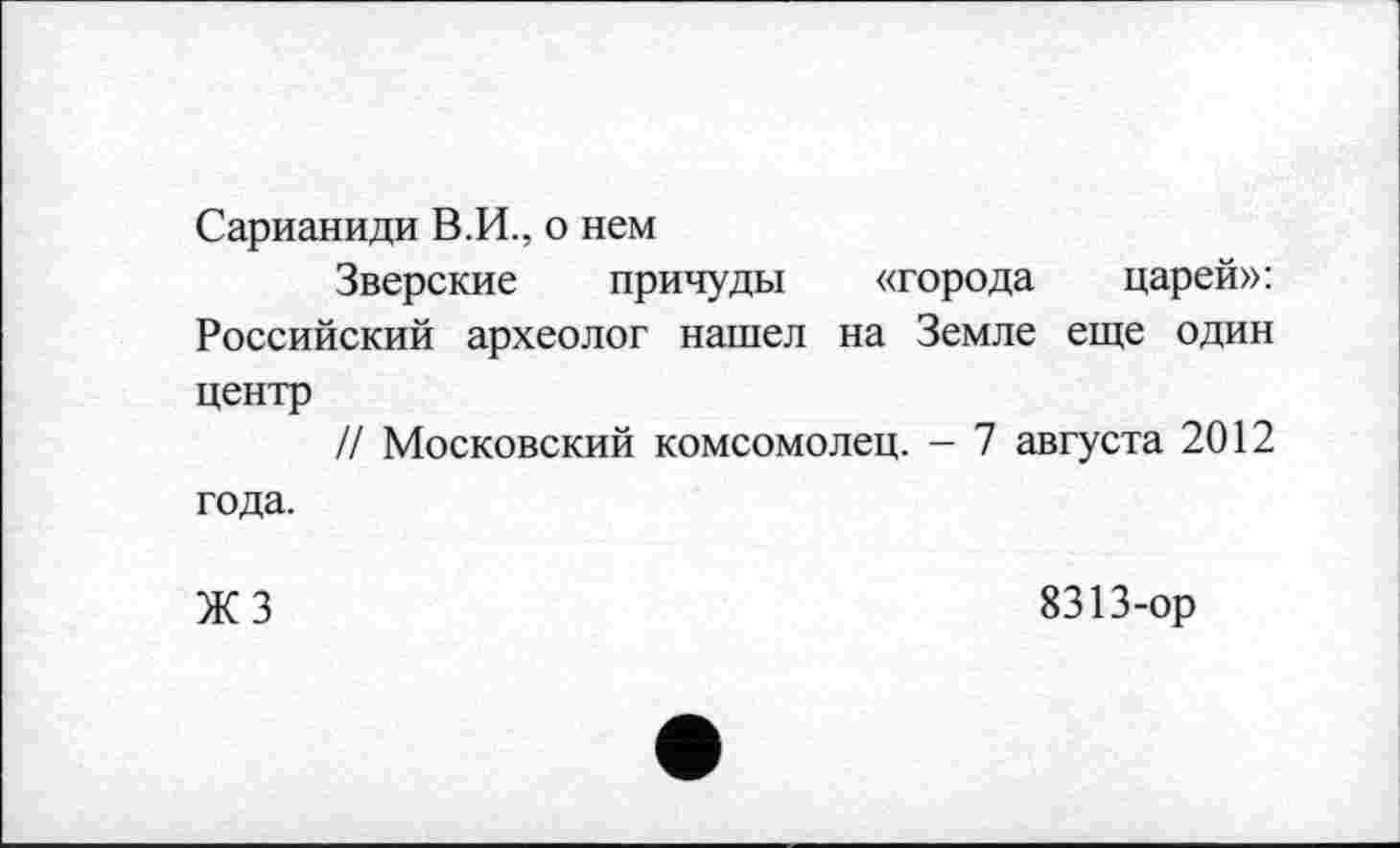 ﻿Сарианиди В.И., о нем
Зверские причуды «города царей»: Российский археолог нашел на Земле еще один центр
И Московский комсомолец. - 7 августа 2012 года.
ЖЗ
8313-ор